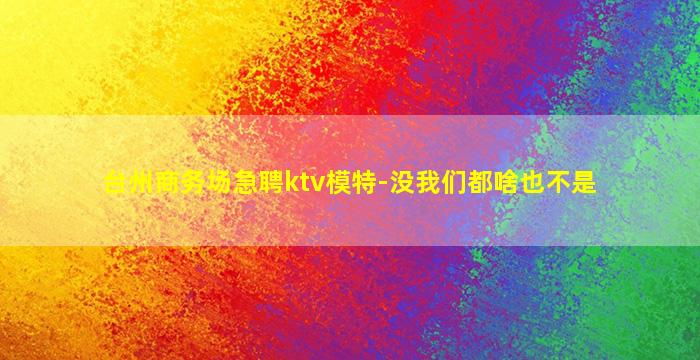 台州商务场急聘ktv模特-没我们都啥也不是